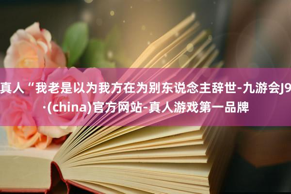 真人“我老是以为我方在为别东说念主辞世-九游会J9·(china)官方网站-真人游戏第一品牌