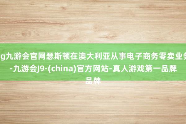 ag九游会官网瑟斯顿在澳大利亚从事电子商务零卖业务-九游会J9·(china)官方网站-真人游戏第一品牌