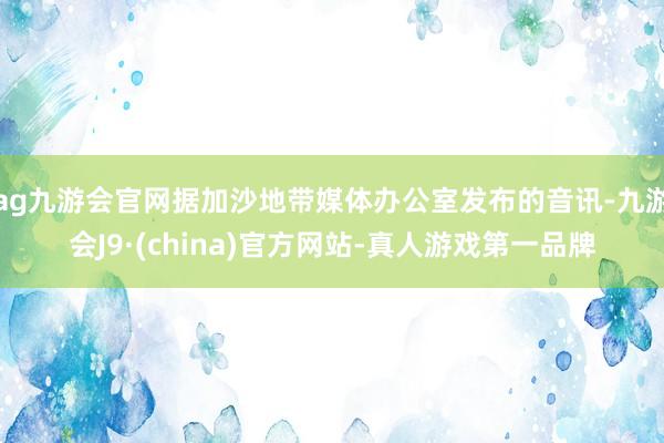 ag九游会官网据加沙地带媒体办公室发布的音讯-九游会J9·(china)官方网站-真人游戏第一品牌