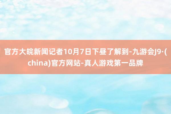 官方大皖新闻记者10月7日下昼了解到-九游会J9·(china)官方网站-真人游戏第一品牌