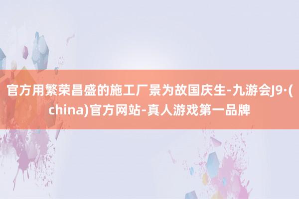 官方用繁荣昌盛的施工厂景为故国庆生-九游会J9·(china)官方网站-真人游戏第一品牌