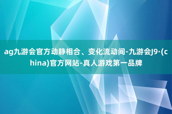 ag九游会官方动静相合、变化流动间-九游会J9·(china)官方网站-真人游戏第一品牌