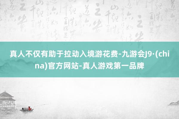 真人不仅有助于拉动入境游花费-九游会J9·(china)官方网站-真人游戏第一品牌