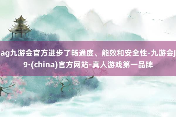 ag九游会官方进步了畅通度、能效和安全性-九游会J9·(china)官方网站-真人游戏第一品牌