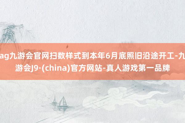 ag九游会官网扫数样式到本年6月底照旧沿途开工-九游会J9·(china)官方网站-真人游戏第一品牌