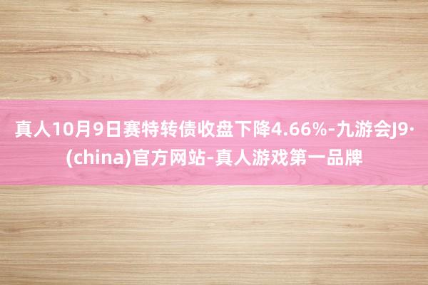 真人10月9日赛特转债收盘下降4.66%-九游会J9·(china)官方网站-真人游戏第一品牌