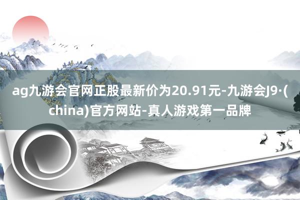 ag九游会官网正股最新价为20.91元-九游会J9·(china)官方网站-真人游戏第一品牌