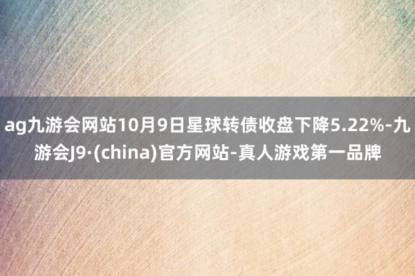 ag九游会网站10月9日星球转债收盘下降5.22%-九游会J9·(china)官方网站-真人游戏第一品牌