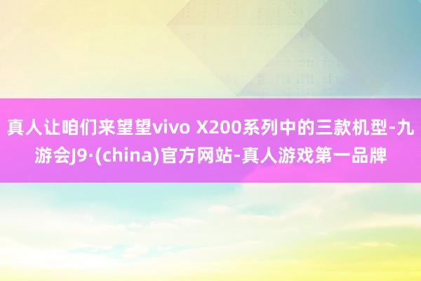 真人让咱们来望望vivo X200系列中的三款机型-九游会J9·(china)官方网站-真人游戏第一品牌