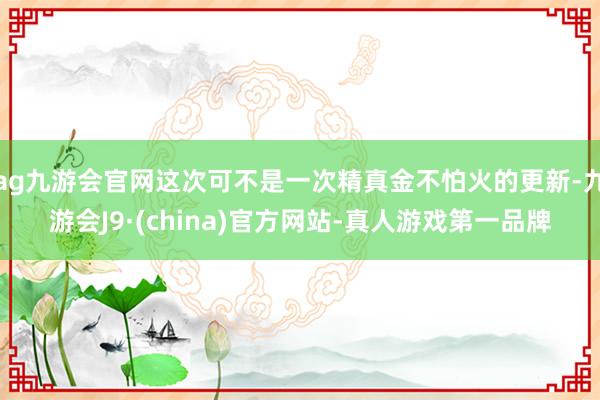 ag九游会官网这次可不是一次精真金不怕火的更新-九游会J9·(china)官方网站-真人游戏第一品牌