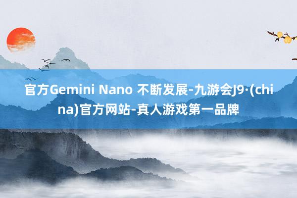 官方Gemini Nano 不断发展-九游会J9·(china)官方网站-真人游戏第一品牌