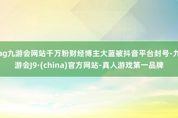 ag九游会网站千万粉财经博主大蓝被抖音平台封号-九游会J9·(china)官方网站-真人游戏第一品牌