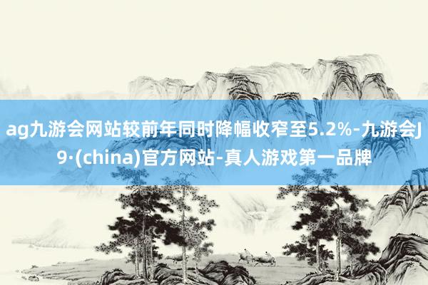 ag九游会网站较前年同时降幅收窄至5.2%-九游会J9·(china)官方网站-真人游戏第一品牌