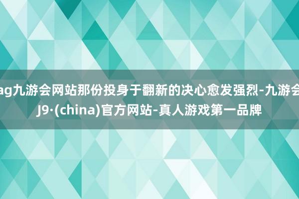 ag九游会网站那份投身于翻新的决心愈发强烈-九游会J9·(china)官方网站-真人游戏第一品牌