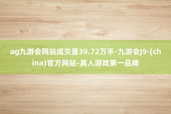 ag九游会网站成交量39.72万手-九游会J9·(china)官方网站-真人游戏第一品牌