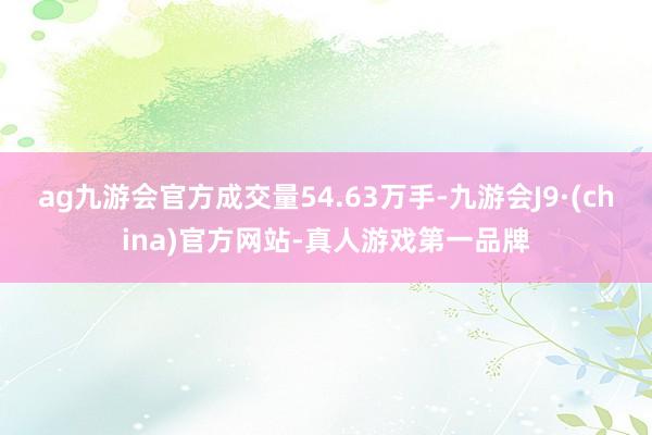 ag九游会官方成交量54.63万手-九游会J9·(china)官方网站-真人游戏第一品牌