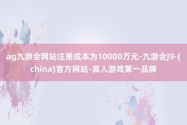 ag九游会网站注册成本为10000万元-九游会J9·(china)官方网站-真人游戏第一品牌