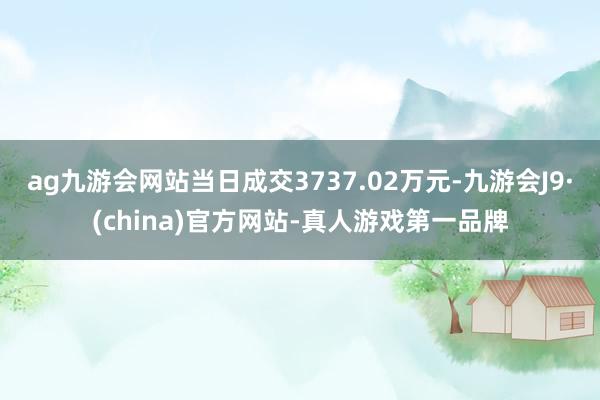 ag九游会网站当日成交3737.02万元-九游会J9·(china)官方网站-真人游戏第一品牌