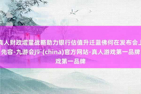 真人财政增量战略助力银行估值升迁蓝佛何在发布会上先容-九游会J9·(china)官方网站-真人游戏第一品牌