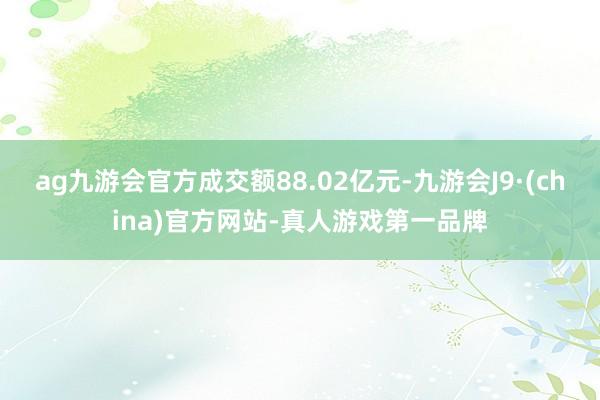 ag九游会官方成交额88.02亿元-九游会J9·(china)官方网站-真人游戏第一品牌