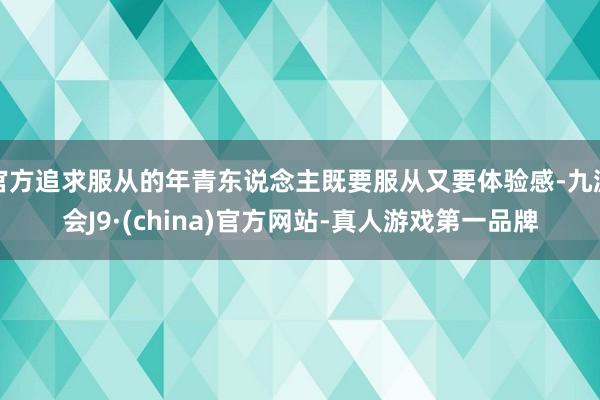 官方追求服从的年青东说念主既要服从又要体验感-九游会J9·(china)官方网站-真人游戏第一品牌