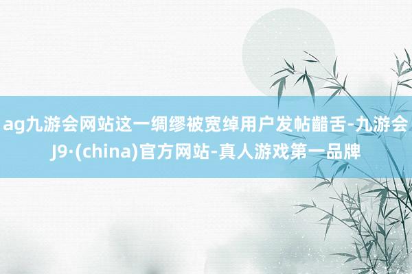 ag九游会网站　　这一绸缪被宽绰用户发帖齰舌-九游会J9·(china)官方网站-真人游戏第一品牌