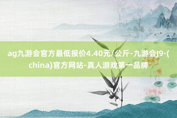 ag九游会官方最低报价4.40元/公斤-九游会J9·(china)官方网站-真人游戏第一品牌