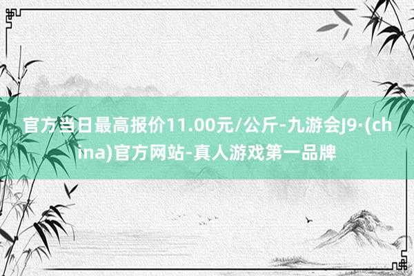 官方当日最高报价11.00元/公斤-九游会J9·(china)官方网站-真人游戏第一品牌