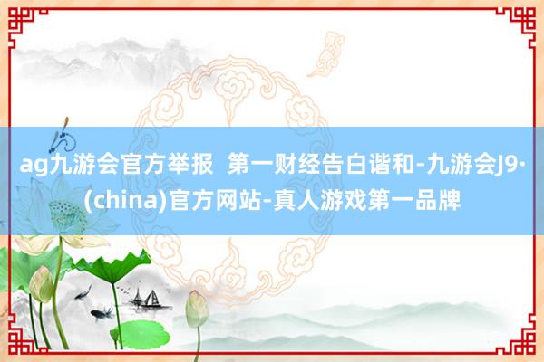 ag九游会官方举报  第一财经告白谐和-九游会J9·(china)官方网站-真人游戏第一品牌