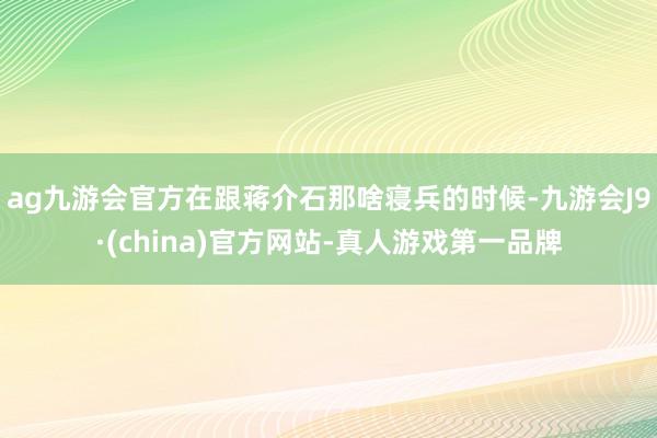 ag九游会官方在跟蒋介石那啥寝兵的时候-九游会J9·(china)官方网站-真人游戏第一品牌