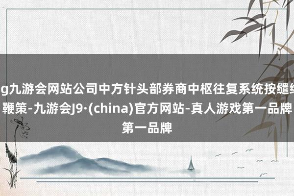 ag九游会网站公司中方针头部券商中枢往复系统按缱绻鞭策-九游会J9·(china)官方网站-真人游戏第一品牌