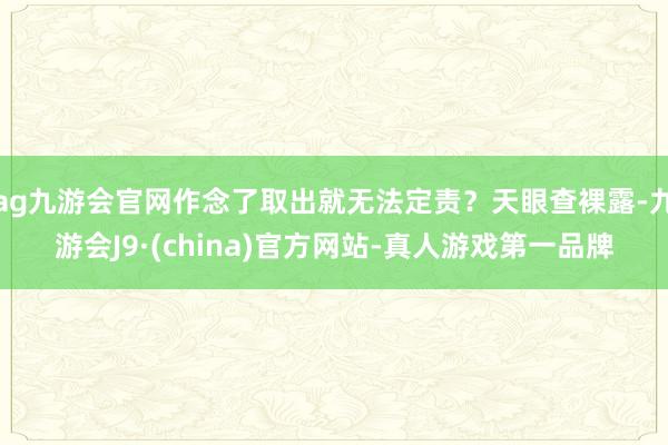 ag九游会官网作念了取出就无法定责？天眼查裸露-九游会J9·(china)官方网站-真人游戏第一品牌