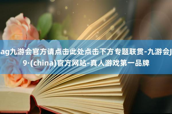 ag九游会官方请点击此处点击下方专题联贯-九游会J9·(china)官方网站-真人游戏第一品牌