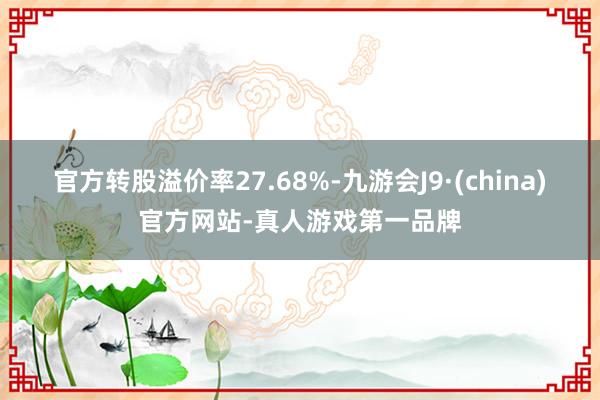 官方转股溢价率27.68%-九游会J9·(china)官方网站-真人游戏第一品牌