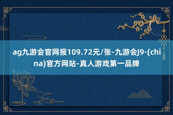 ag九游会官网报109.72元/张-九游会J9·(china)官方网站-真人游戏第一品牌