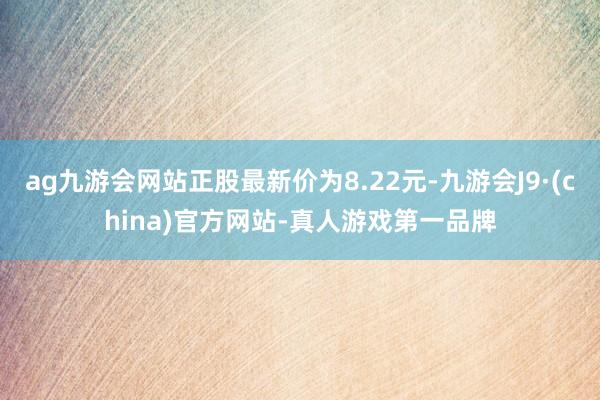 ag九游会网站正股最新价为8.22元-九游会J9·(china)官方网站-真人游戏第一品牌