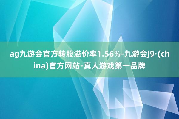 ag九游会官方转股溢价率1.56%-九游会J9·(china)官方网站-真人游戏第一品牌