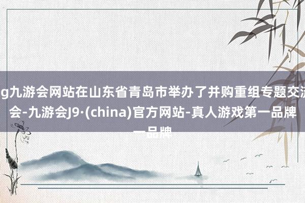 ag九游会网站在山东省青岛市举办了并购重组专题交流会-九游会J9·(china)官方网站-真人游戏第一品牌