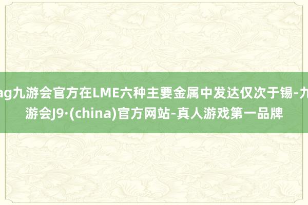 ag九游会官方在LME六种主要金属中发达仅次于锡-九游会J9·(china)官方网站-真人游戏第一品牌