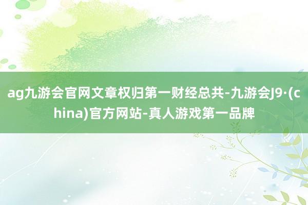 ag九游会官网文章权归第一财经总共-九游会J9·(china)官方网站-真人游戏第一品牌