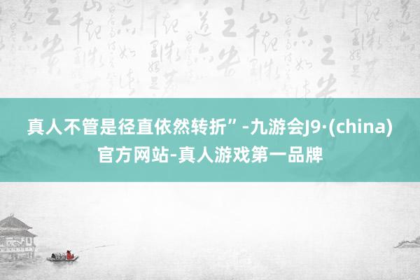 真人不管是径直依然转折”-九游会J9·(china)官方网站-真人游戏第一品牌