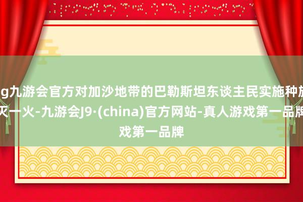 ag九游会官方对加沙地带的巴勒斯坦东谈主民实施种族灭一火-九游会J9·(china)官方网站-真人游戏第一品牌