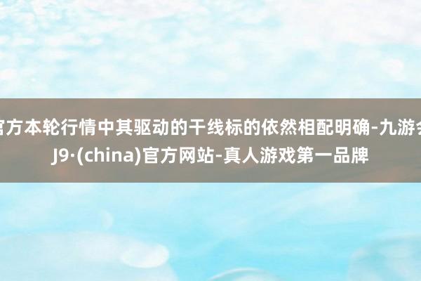 官方本轮行情中其驱动的干线标的依然相配明确-九游会J9·(china)官方网站-真人游戏第一品牌