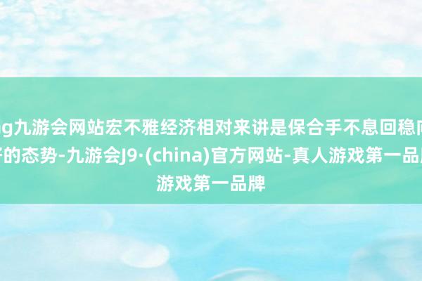 ag九游会网站宏不雅经济相对来讲是保合手不息回稳向好的态势-九游会J9·(china)官方网站-真人游戏第一品牌