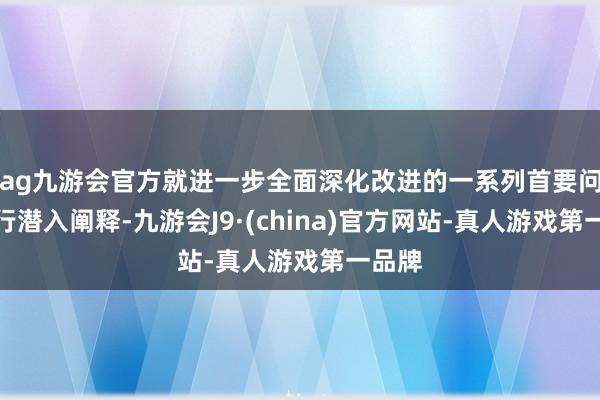 ag九游会官方就进一步全面深化改进的一系列首要问题进行潜入阐释-九游会J9·(china)官方网站-真人游戏第一品牌