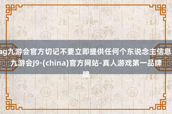 ag九游会官方切记不要立即提供任何个东说念主信息-九游会J9·(china)官方网站-真人游戏第一品牌