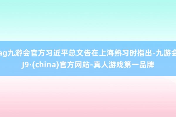 ag九游会官方习近平总文告在上海熟习时指出-九游会J9·(china)官方网站-真人游戏第一品牌