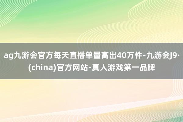 ag九游会官方每天直播单量高出40万件-九游会J9·(china)官方网站-真人游戏第一品牌