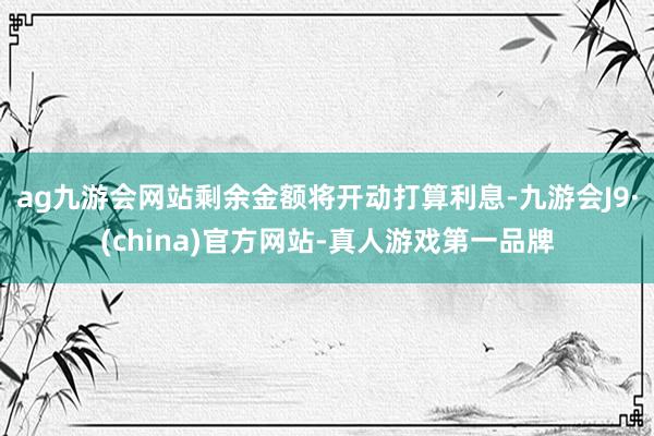 ag九游会网站剩余金额将开动打算利息-九游会J9·(china)官方网站-真人游戏第一品牌