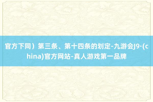 官方下同）第三条、第十四条的划定-九游会J9·(china)官方网站-真人游戏第一品牌